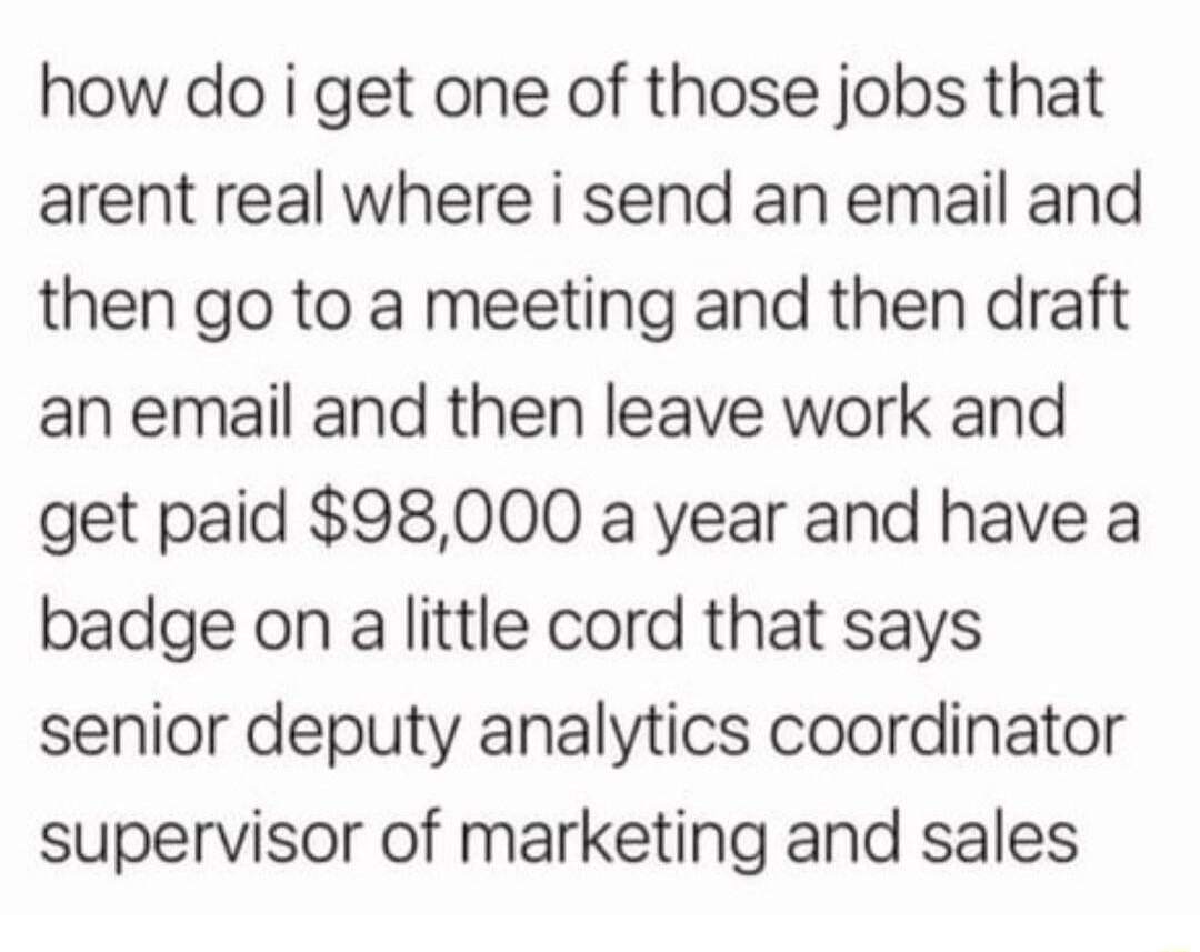 how do i get one of those jobs that arent real where i send an email and then go to a meeting and then draft an email and then leave work and get paid 98000 a year and have a badge on a little cord that says senior deputy analytics coordinator supervisor of marketing and sales