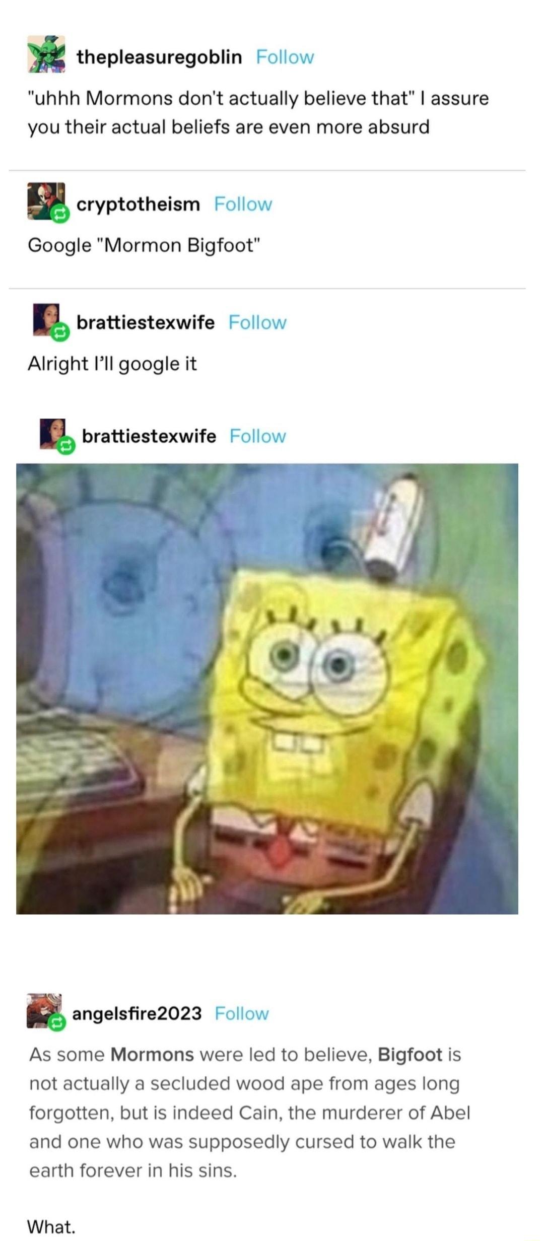 thepleasuregoblin Follow uhhh Mormons dont actually believe that assure you their actual beliefs are even more absurd a cryptotheism Follow Google Mormon Bigfoot I brattiestexwite Follow Alright Il google it I brattiestexwite Follow a angelsfire2023 Follow As some Mormons were led to believe Bigfoot is not actually a secluded wood ape from ages long forgotten but is indeed Cain the murderer of Abe