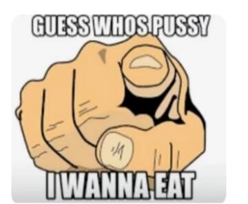 GUESS WHOS PUSSY I WANNA EAT