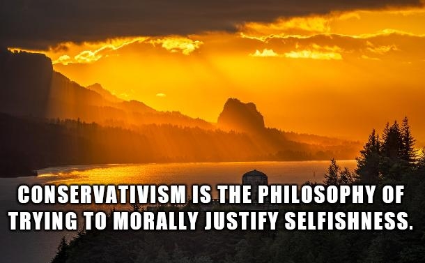 CONSERVATIVISM IS THE PHILOSOPHY OF TRYING TO MORALLY JUSTIFY SELFISHNESS