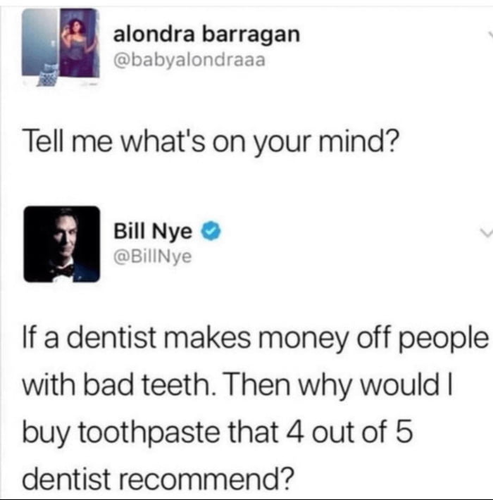 alondra barragan babyalondraaa Tell me whats on your mind Bill Nye 3 BillNye If a dentist makes money off people with bad teeth Then why would buy toothpaste that 4 out of 5 dentist recommend
