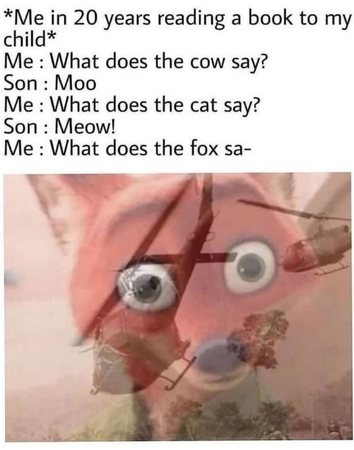 Me in 20 years reading a book to my child Me What does the cow say Son Moo Me What does the cat say Son Meow Me What does the fox sa v _ v