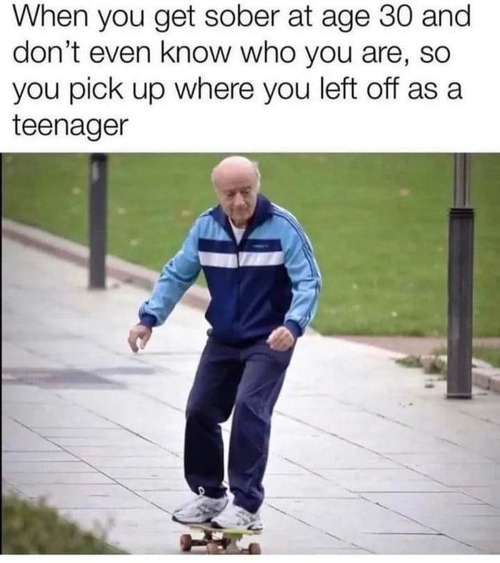 When you get sober at age 30 and dont even know who you are so you pick up where you left off as a teenager