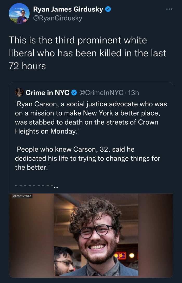 Ryan James Girdusky RyanGirdusky This is the third prominent white liberal who has been killed in the last AN Crime in NYC CrimelnNYC 13h Ryan Carson a social justice advocate who was oon a mission to make New York a better place was stabbed to death on the streets of Crown Heights on Monday People who knew Carson 32 said he dedicated his life to trying to change things for the better