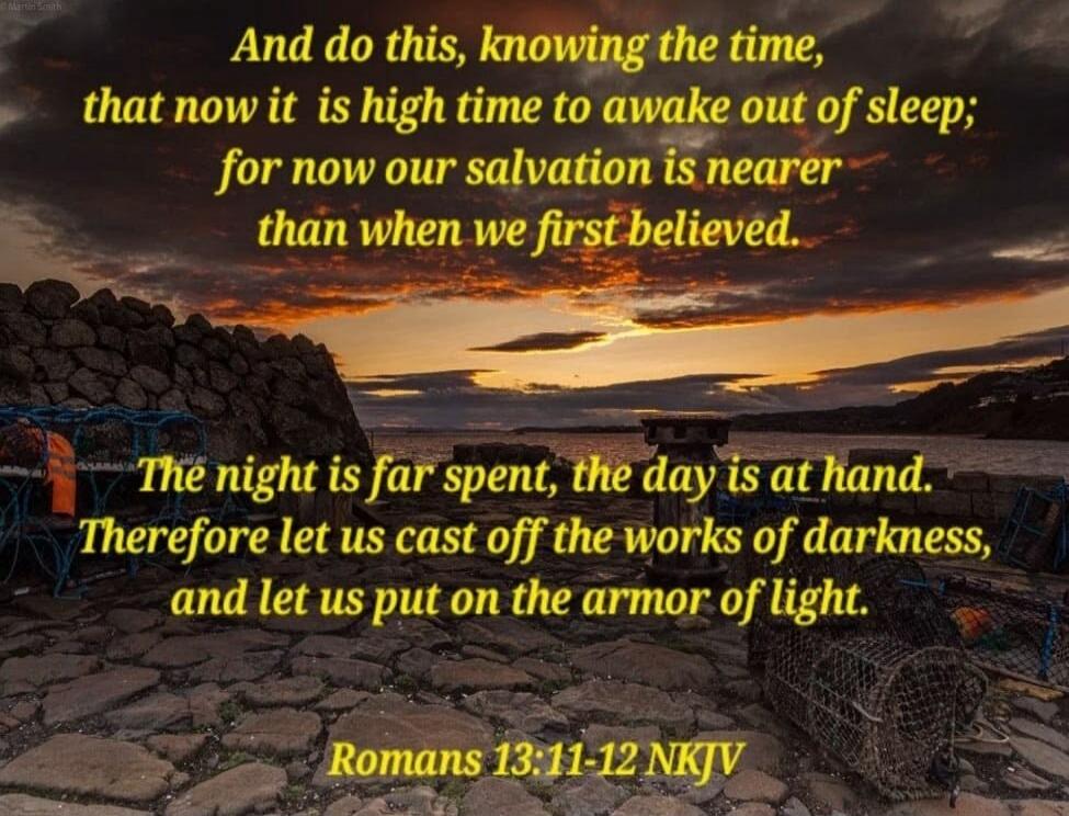 And do this, knowing the time, that now it is high time to awake out of sleep; for now our salvation is nearer than when we first believed. The night is far spent, the day is at hand. Therefore let us cast off the works of darkness, and let us put on the armor of light. Romans 13:11-12 NKJV