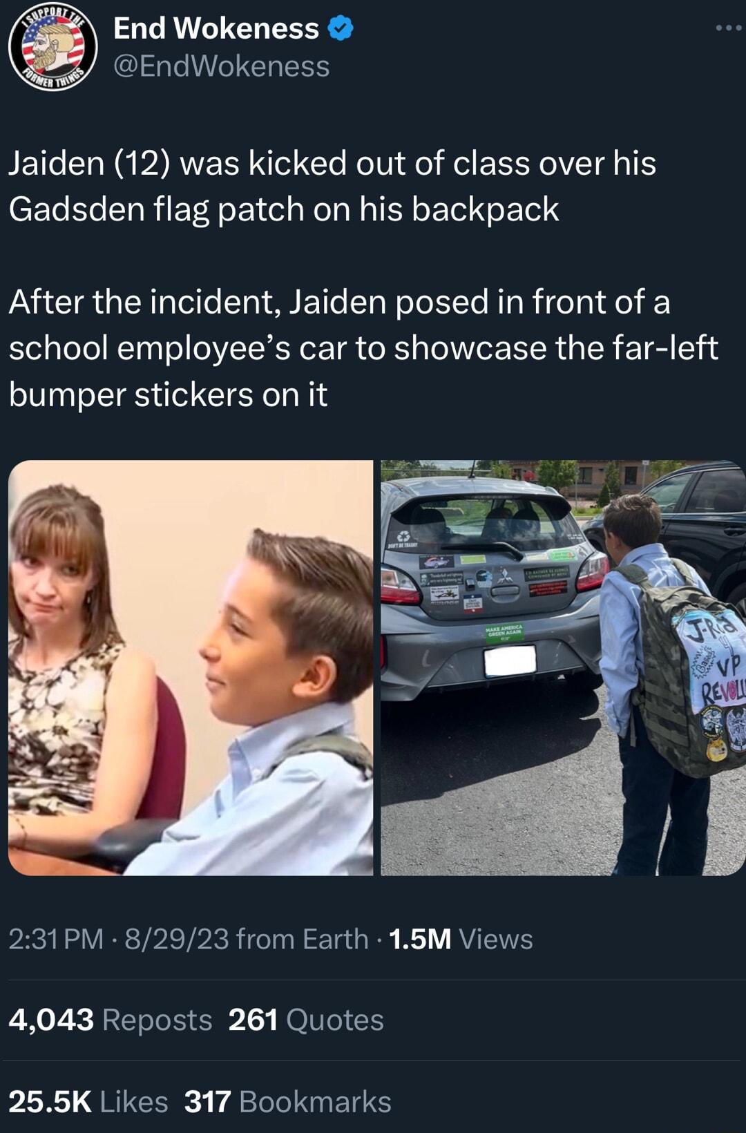 End Wokeness GG ESS BETCERN IR NS Cle Kl Jel Rl EELYCIEIE T Gadsden flag patch on his backpack After the incident Jaiden posed in front of a school employees car to showcase the far left bumper stickers on it 231PM 82923 from Earth 16M Views 4043 Reposts 261 Quotes 255K Likes 317 Bookmarks