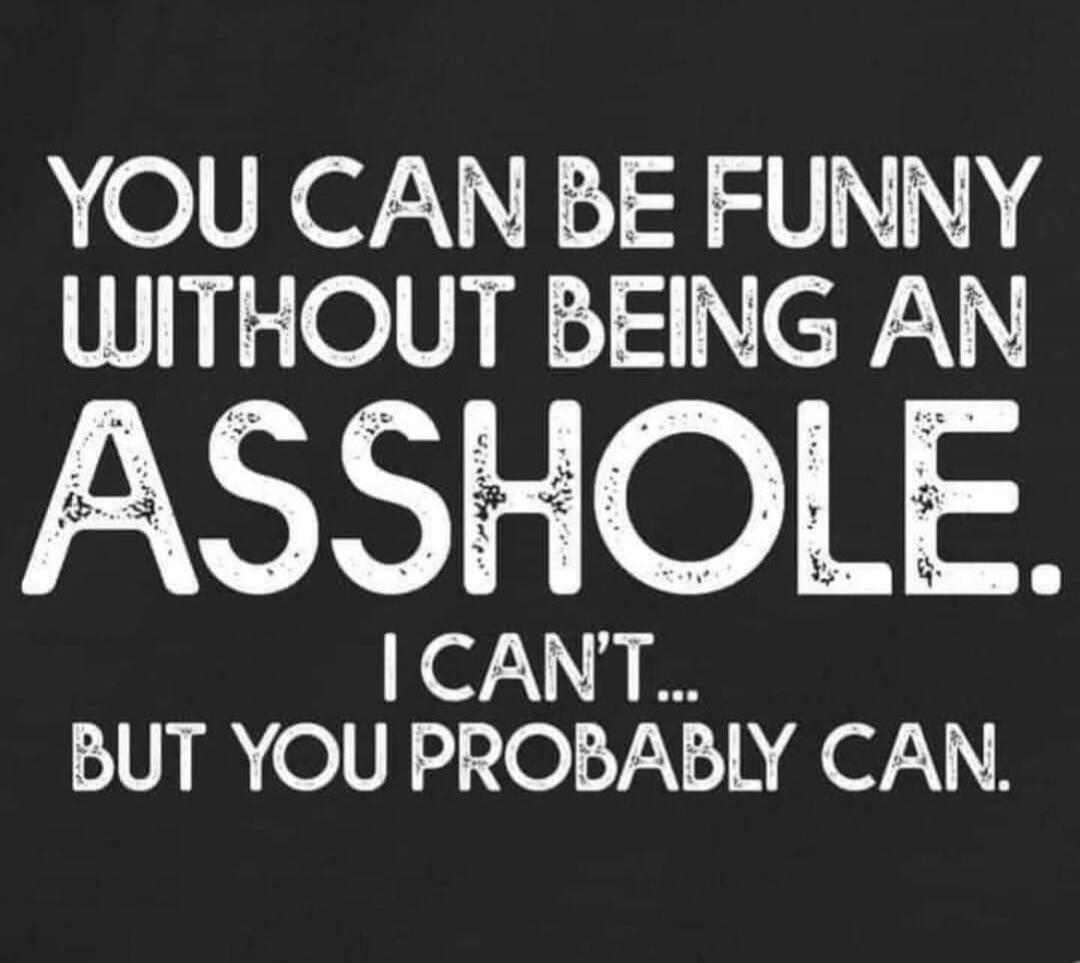 YOU CAN BE FUNNY WITHOUT BEING AN ASSHOLE. I CAN'T... BUT YOU PROBABLY CAN.