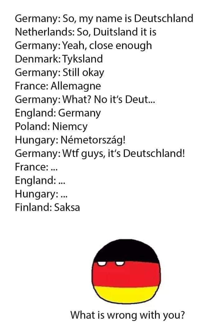 Germany So my name is Deutschland Netherlands So Duitsland it is Germany Yeah close enough Denmark Tyksland Germany Still okay France Allemagne Germany What No its Deut England Germany Poland Niemcy Hungary Nmetorszag Germany Wtf guys its Deutschland France England Hungary Finland Saksa What is wrong with you