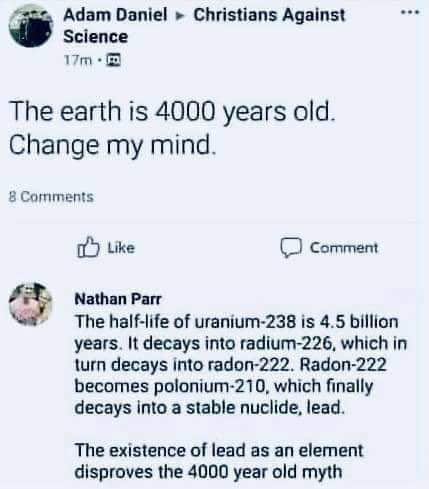 Adam Daniel Christians Against Science m The earth is 4000 years old Change my mind 8 Comments o Like comment Nathan Parr The half life of uranium 238 is 45 billion years It decays into radium 226 which in turn decays into radon 222 Radon 222 becomes polonium 210 which finally decays into a stable nuclide lead The existence of lead as an element disproves the 4000 year old myth