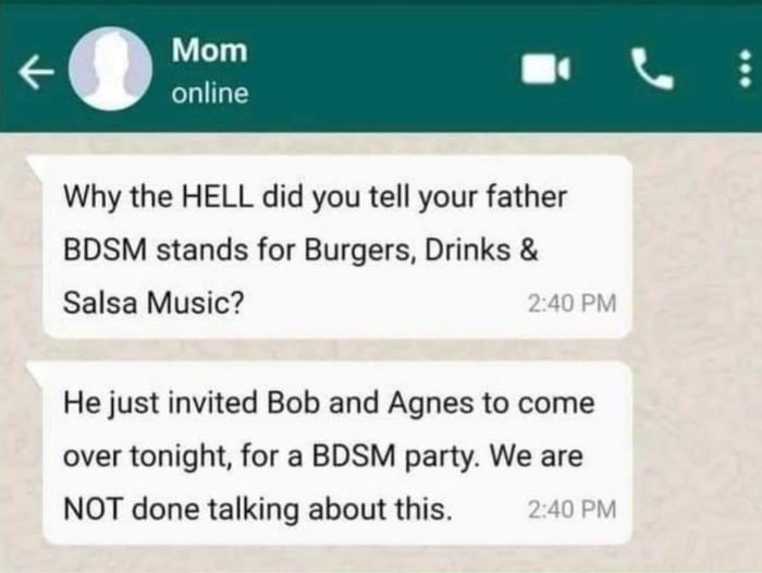 Mom online Why the HELL did you tell your father BDSM stands for Burgers Drinks Salsa Music He just invited Bob and Agnes to come over tonight for a BDSM party We are NOT done talking about this