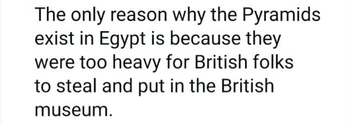 The only reason why the Pyramids exist in Egypt is because they were too heavy for British folks to steal and put in the British museum