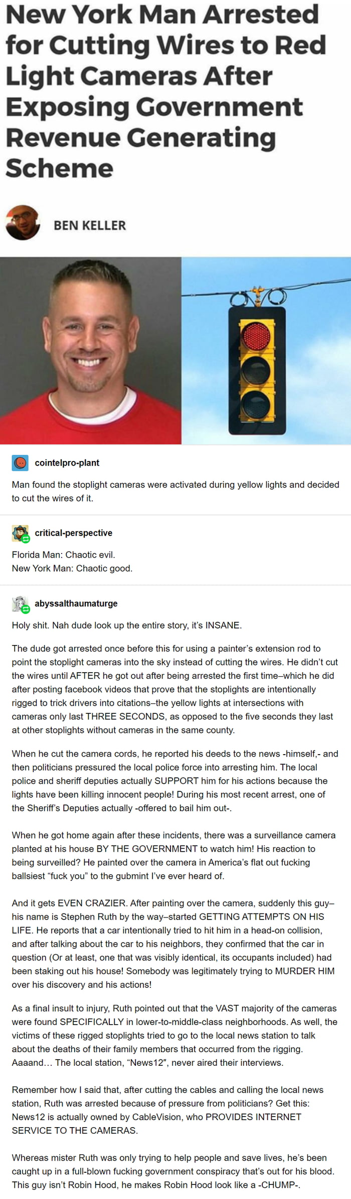 New York Man Arrested for Cutting Wires to Red Light Cameras After Exposing Government Revenue Generating Scheme BEN KELLER cointelpro plant Man found the stoplight cameras were activated during yellow lights and decided to cut the wires of it critical perspective Florida Man Chaotic evil New York Man Chaotic good f abyssalthaumaturge Holy shit Nah dude look up the entire story its INSANE The dude