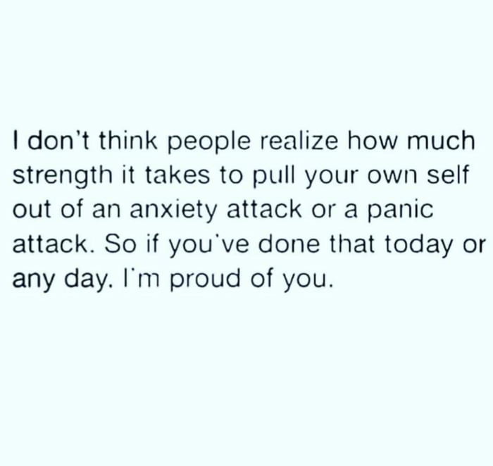 dont think people realize how much strength it takes to pull your own self out of an anxiety attack or a panic attack So if youve done that today or any day Im proud of you