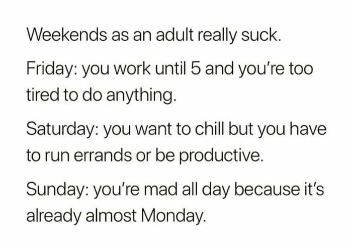 Weekends as an adult really suck Friday you work until 5 and youre too tired to do anything Saturday you want to chill but you have to run errands or be productive Sunday youre mad all day because its already almost Monday