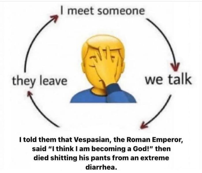 meet someone they Ieave we talk 1 told them that Vespasian the Roman Emperor said I think am becoming a God then died shitting his pants from an extreme diarrhea