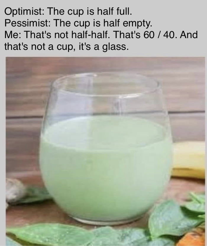 Optimist The cup is half full Pessimist The cup is half empty Me Thats not half half Thats 60 40 And thats not a cup its a glass