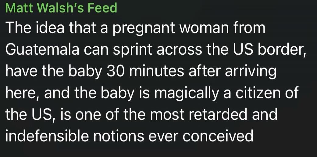 Matt Walsh's Feed. The idea that a pregnant woman from Guatemala can sprint across the US border, have the baby 30 minutes after arriving here, and the baby is magically a citizen of the US, is one of the most retarded and indefensible notions ever conceived