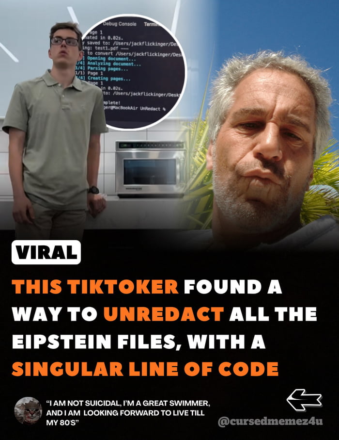 VIRAL
THIS TIKTOKER FOUND A WAY TO UNREDACT ALL THE EPSTEIN FILES, WITH A SINGULAR LINE OF CODE
'I AM NOT SUICIDAL, I'M A GREAT SWIMMER, AND I AM LOOKING FORWARD TO LIVE TILL MY 80S'