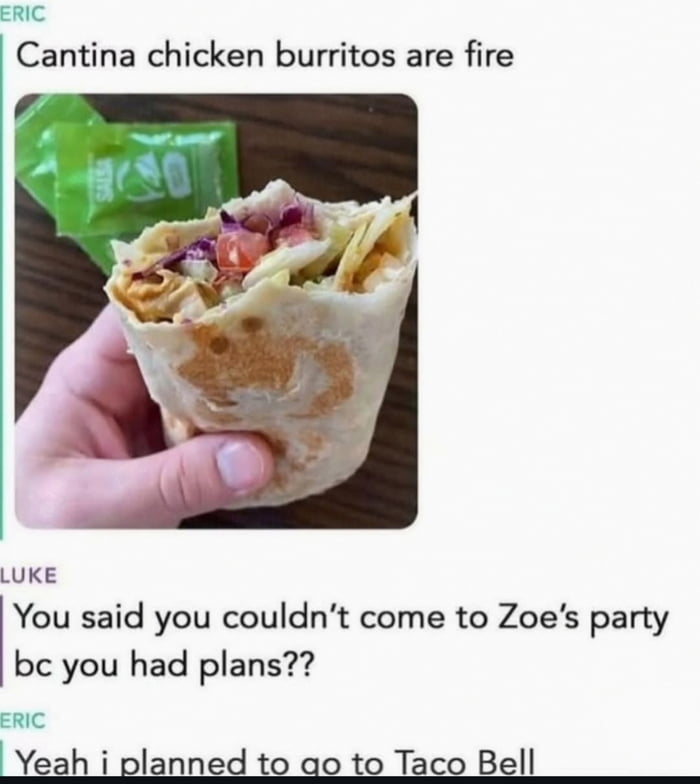 Cantina chicken burritos are fire
You said you couldn't come to Zoe's party bc you had plans??
Yeah i planned to go to Taco Bell