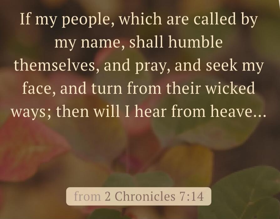 If my people, which are called by my name, shall humble themselves, and pray, and seek my face, and turn from their wicked ways; then will I hear from heave... from 2 Chronicles 7:14