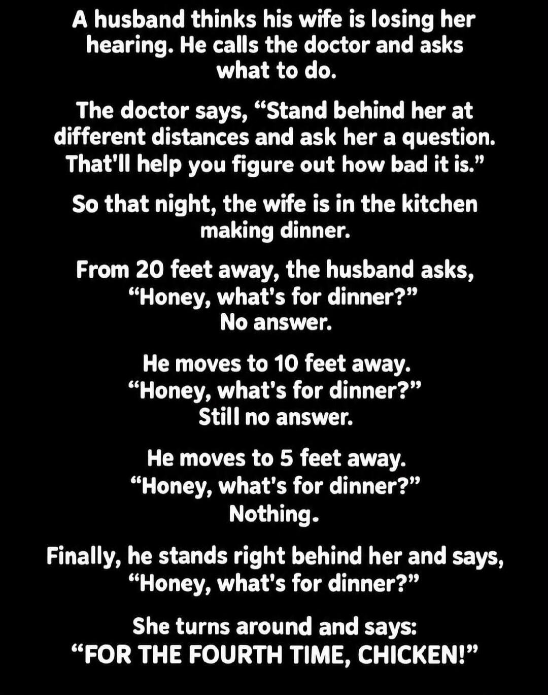 A husband thinks his wife is losing her hearing. He calls the doctor and asks what to do. The doctor says, 