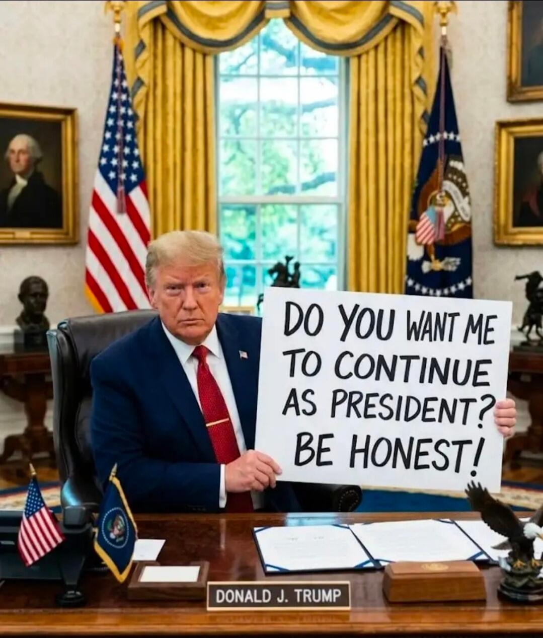 DO YOU WANT ME TO CONTINUE AS PRESIDENT? BE HONEST! DONALD J. TRUMP