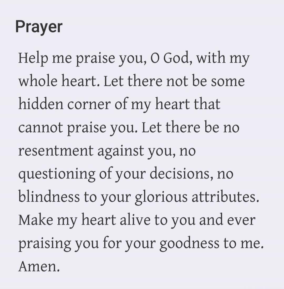 Prayer. Help me praise you, O God, with my whole heart. Let there not be some hidden corner of my heart that cannot praise you. Let there be no resentment against you, no questioning of your decisions, no blindness to your glorious attributes. Make my heart alive to you and ever praising you for your goodness to me. Amen.