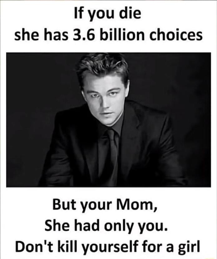 If you die she has 36 billion choices But your Mom She had only you Dont kill yourself for a girl