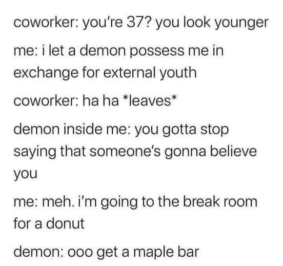 coworker youre 37 you look younger me i let a demon possess me in exchange for external youth coworker ha ha leaves demon inside me you gotta stop saying that someones gonna believe you me meh im going to the break room for a donut demon ooo get a maple bar