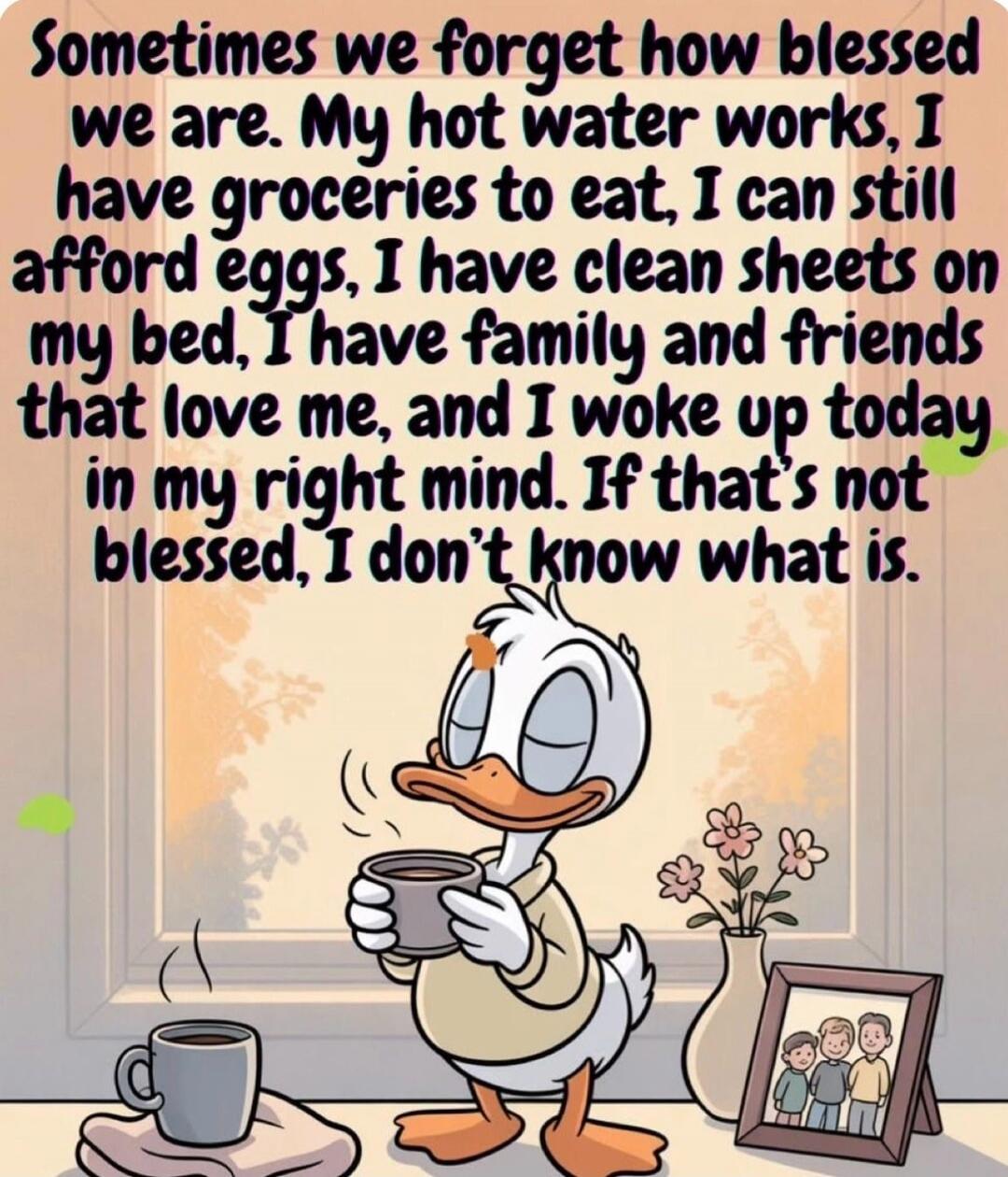Sometimes we forget how blessed we are. My hot water works, I have groceries to eat, I can still afford eggs, I have clean sheets on my bed, I have family and friends that love me, and I woke up today in my right mind. If that’s not blessed, I don’t know what is.