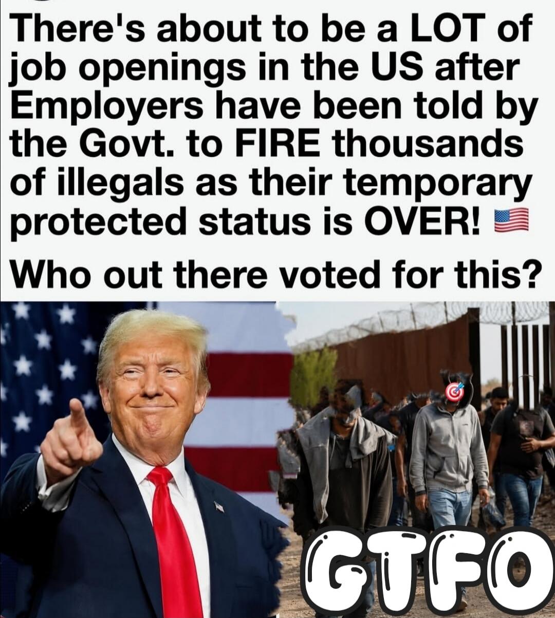 There's about to be a LOT of job openings in the US after Employers have been told by the Govt. to FIRE thousands of illegals as their temporary protected status is OVER! Who out there voted for this? GTFO