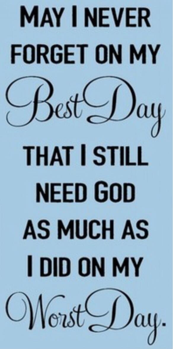 MAY I NEVER FORGET ON MY Best Day THAT I STILL NEED GOD AS MUCH AS I DID ON MY Worst Day.