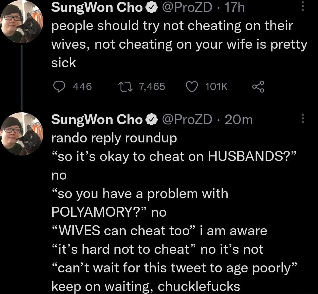 SungWon Cho ProZD 17h people should try not cheating on their wives not cheating on your wife is pretty sick Q 446 1 7465 Q 101K o SungWon Cho ProZD 20m rando reply roundup so its okay to cheat on HUSBANDS no so you have a problem with POLYAMORY no WIVES can cheat too i am aware its hard not to cheat no its not cant wait for this tweet to age poorly keep on waiting chucklefucks