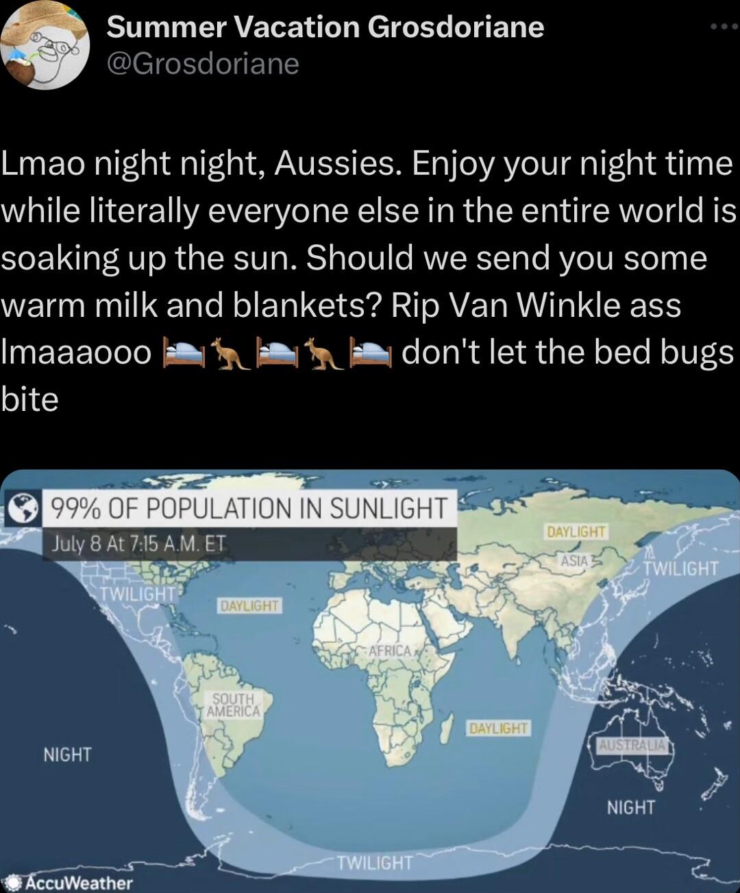 Summer Vacation Grosdoriane Grosdoriane Lmao night night Aussies Enjoy your night time while literally everyone else in the entire world is soaking up the sun Should we send you some warm milk and blankets Rip Van Winkle ass Imaaaooo s y 3 dont let the bed bugs bite July AL 75 AMET