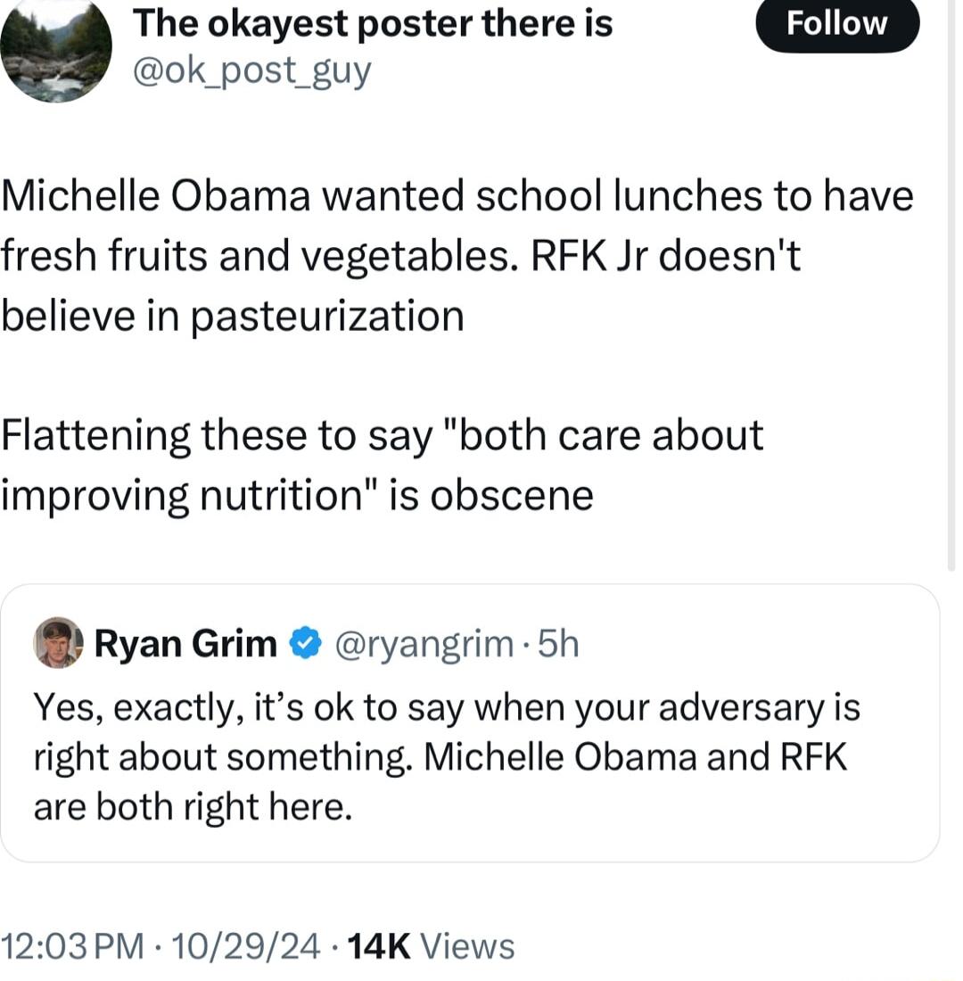 The okayest poster there is ok_post_guy Michelle Obama wanted school lunches to have fresh fruits and vegetables RFK Jr doesnt believe in pasteurization Flattening these to say both care about improving nutrition is obscene Ryan Grim ryangrim 5h Yes exactly its ok to say when your adversary is right about something Michelle Obama and RFK are both right here 1203PM 102924 14K Views