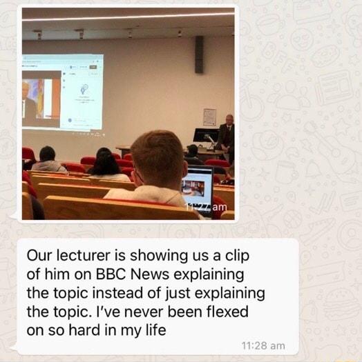 Our lecturer is showing us a clip of him on BBC News explaining the topic instead of just explaining the topic Ive never been flexed on so hard in my life