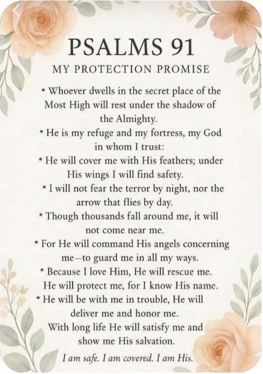 PSALMS 91 MY PROTECTION PROMISE * Whoever dwells in the secret place of the Most High will rest under the shadow of the Almighty. * He is my refuge and my fortress, my God in whom I trust: * He will cover me with His feathers; under His wings I will find safety. * I will not fear the terror by night, nor the arrow that flies by day. * Though thousa