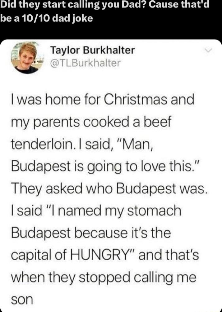 IR UTS TR 1 you Dad Cause thatd CER AL EL TS Taylor Burkhalter was home for Christmas and my parents cooked a beef tenderloin said Man Budapest is going to love this They asked who Budapest was said l named my stomach Budapest because its the capital of HUNGRY and thats when they stopped calling me son