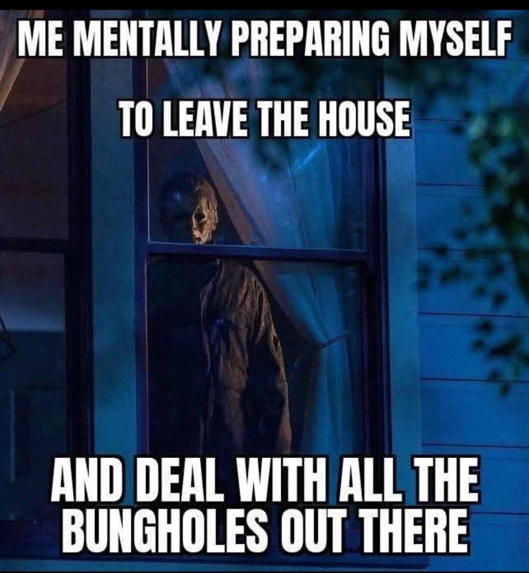 ME MENTALLY PREPARING MYSELF TO LEAVE THE HOUSE AND DEAL WITH ALL THE BUNGHOLES OUT THERE