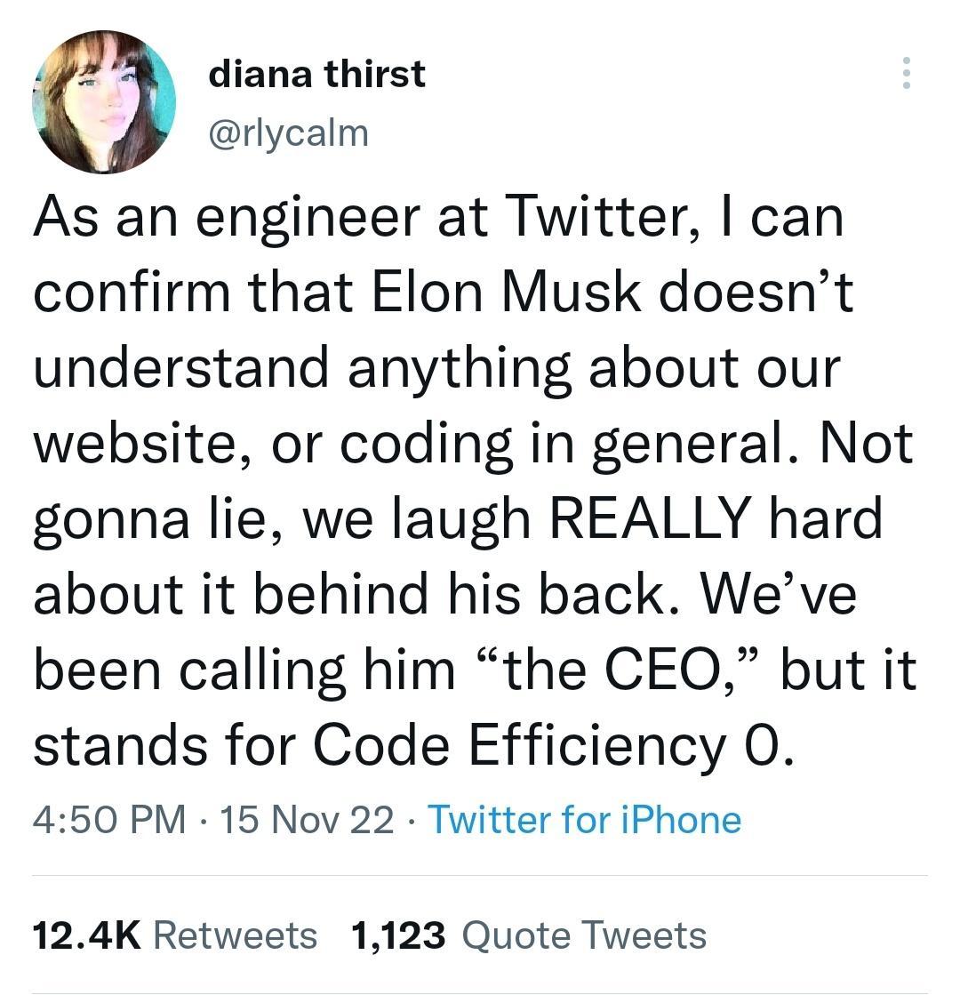 0 diana thirst rlycalm As an engineer at Twitter can confirm that Elon Musk doesnt understand anything about our website or coding in general Not gonna lie we laugh REALLY hard about it behind his back Weve been calling him the CEO but it stands for Code Efficiency O 450 PM 15 Nov 22 Twitter for iPhone 124K Retweets 1123 Quote Tweets