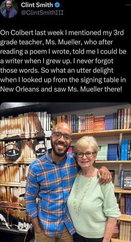 ClintSmith q ClintSmithIII On Colbert last week mentioned my 3rd grade teacher Ms Mueller who after reading a poem wrote told me could be a writer when grew up never forgot those words So what an utter delight when looked up from the signing table in New Orleans and saw Ms Mueller there