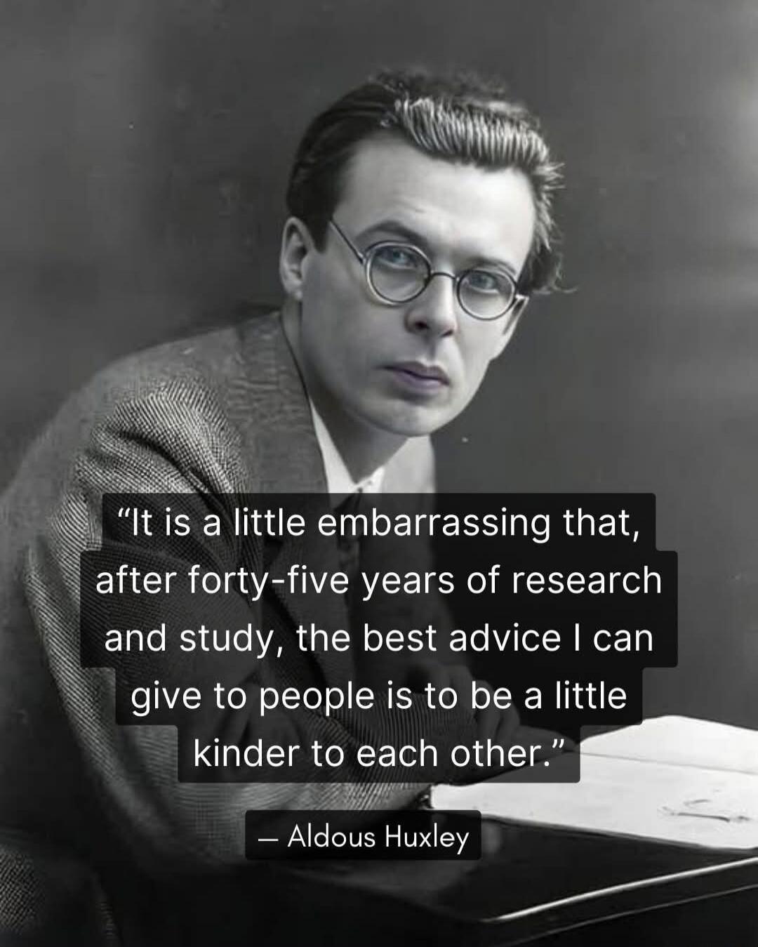 It is a little embarrassing that, after forty-five years of research and study, the best advice I can give to people is to be a little kinder to each other. — Aldous Huxley