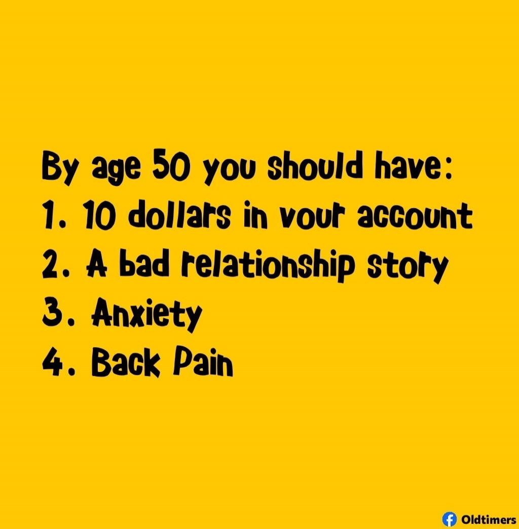 By age 50 you should have: 1. 10 dollars in your account 2. A bad relationship story 3. Anxiety 4. Back Pain