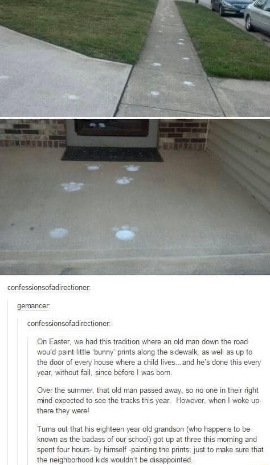 confessionsofadirectioner gemancer confessionsofadirectioner On Easter we had this tradition where an old man down the road would paint little bunny prints along the sidewalk as well as up to the door of every house where a child livesand hes done this every year without fail since before was bomn Over the summer that old man passed away so no one in their right mind expected to see the tracks thi