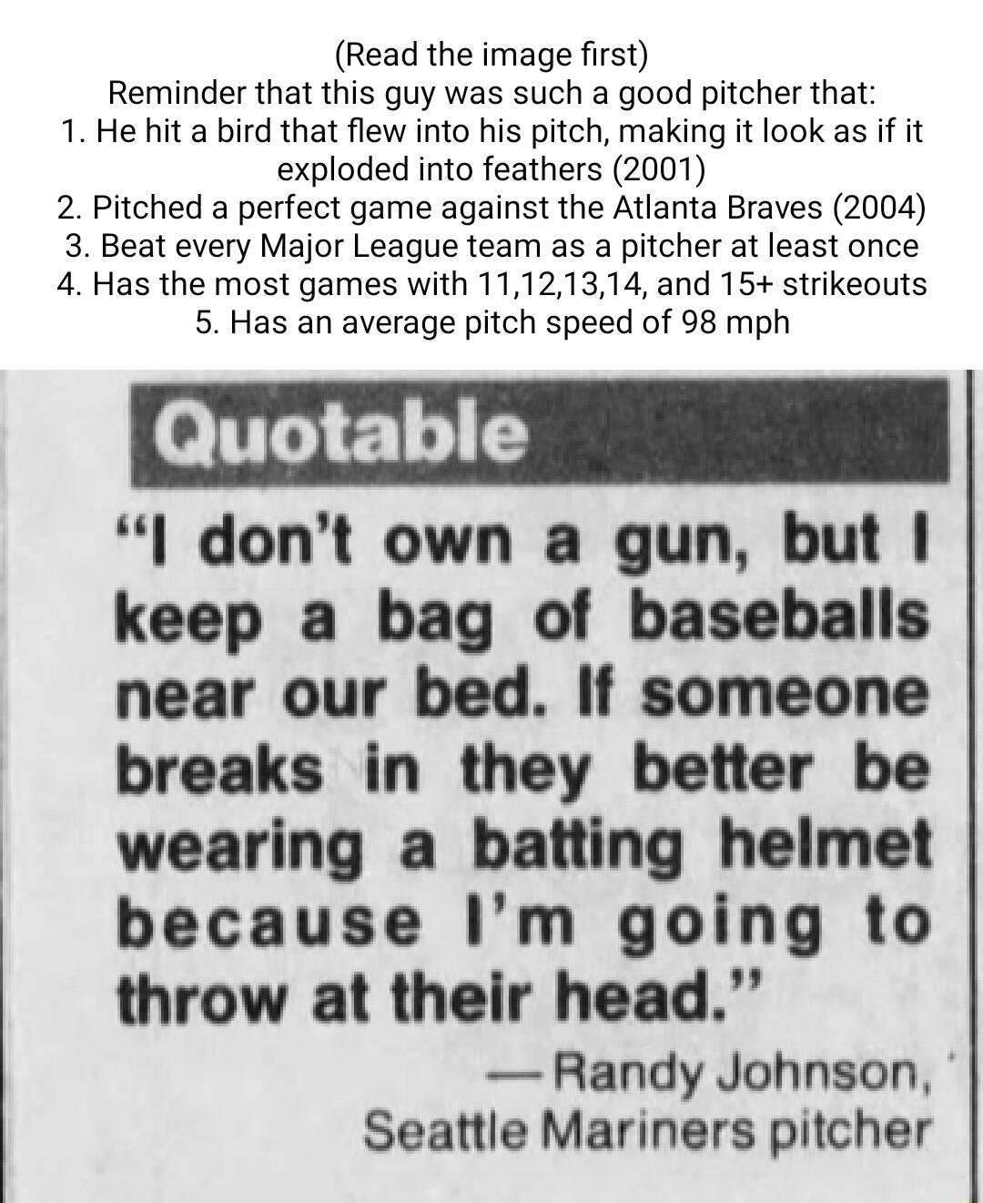 Read the image first Reminder that this guy was such a good pitcher that 1 He hit a bird that flew into his pitch making it look as if it exploded into feathers 2001 2 Pitched a perfect game against the Atlanta Braves 2004 3 Beat every Major League team as a pitcher at least once 4 Has the most games with 11121314 and 15 strikeouts 5 Has an average pitch speed of 98 mph l dont own a gun but keep a