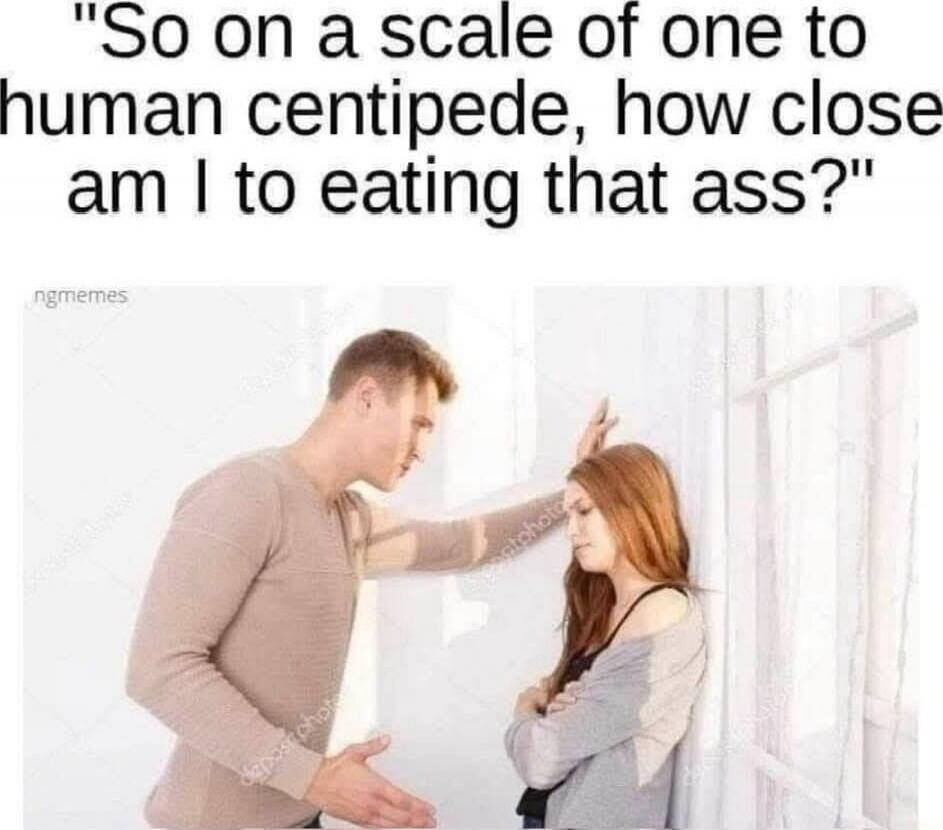 So on a scale of one to human centipede, how close am I to eating that ass?