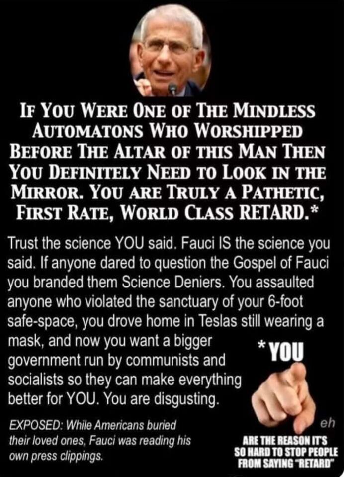 IF YOU WERE ONE OF THE MINDLESS AUTOMATONS WHO WORSHIPPED BEFORE THE ALTAR OF THIS MAN THEN YOU DEFINITELY NEED TO LOOK IN THE MIRROR. YOU ARE TRULY A PATHETIC, FIRST RATE, WORLD CLASS RETARD.* Trust the science YOU said. Fauci IS the science you said. If anyone dared to question the Gospel of Fauci you branded them Science Deniers. You assaulted a
