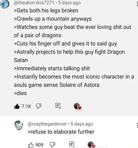 O theukon dos7271 5 days ago Gets both his legs broken Crawls up a mountain anyways Watches some guy beat the ever loving shit out of a pair of dragons Cuts his finger off and gives it to said guy Astrally projects to help this guy fight Dragon Satan Immediately starts talking shit Instantly becomes the most iconic character in a souls game sense Solaire of Astora dies il 79K G E rosythegardevoir 