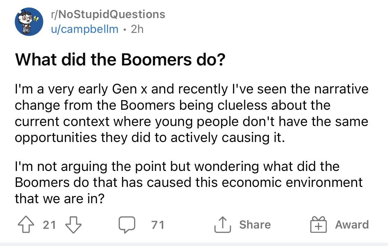 rNoStupidQuestions ufcampbellm 2h What did the Boomers do Im a very early Gen x and recently Ive seen the narrative change from the Boomers being clueless about the current context where young people dont have the same opportunities they did to actively causing it Im not arguing the point but wondering what did the Boomers do that has caused this economic environment that we are in 408 O n share A