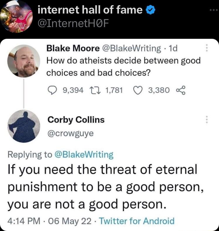 internet hall of fame Blake Moore BlakeWriting 1d How do atheists decide between good choices and bad choices 9394 1 1781 Q 3380 o Corby Collins y crowguye Replying to BlakeWriting If you need the threat of eternal punishment to be a good person you are not a good person 414 PM 06 May 22 Twitter for Android